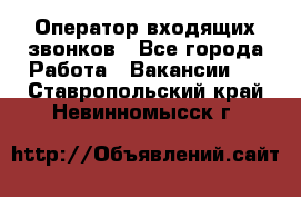  Оператор входящих звонков - Все города Работа » Вакансии   . Ставропольский край,Невинномысск г.